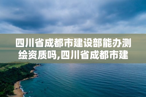 四川省成都市建設部能辦測繪資質嗎,四川省成都市建設部能辦測繪資質嗎多少錢。