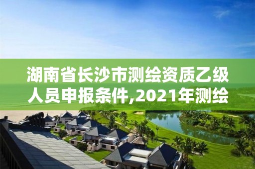 湖南省長沙市測繪資質乙級人員申報條件,2021年測繪資質乙級人員要求。