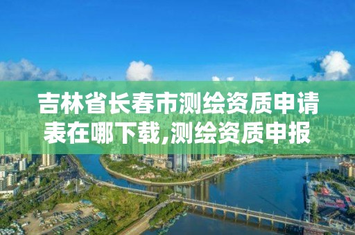 吉林省長春市測繪資質申請表在哪下載,測繪資質申報系統。