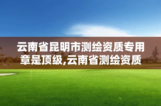 云南省昆明市測繪資質專用章是頂級,云南省測繪資質管理辦法。