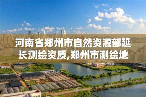 河南省鄭州市自然資源部延長測繪資質,鄭州市測繪地理信息局。