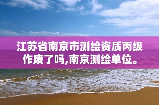 江蘇省南京市測繪資質丙級作廢了嗎,南京測繪單位。