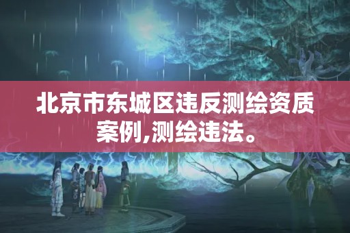 北京市東城區違反測繪資質案例,測繪違法。