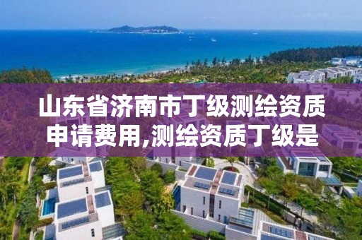 山東省濟南市丁級測繪資質申請費用,測繪資質丁級是什么意思。