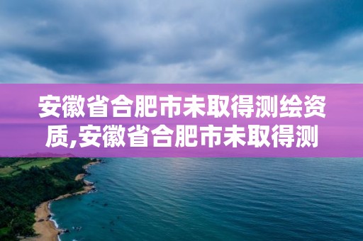 安徽省合肥市未取得測繪資質,安徽省合肥市未取得測繪資質的單位。