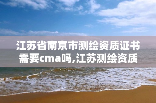 江蘇省南京市測繪資質證書需要cma嗎,江蘇測繪資質申請。