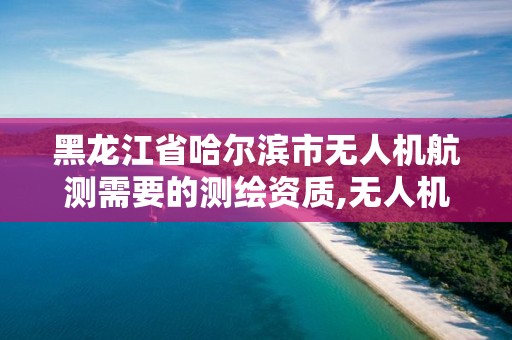 黑龍江省哈爾濱市無人機航測需要的測繪資質,無人機航測測繪前景。