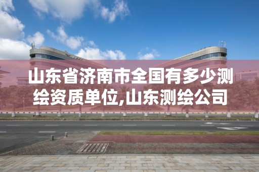 山東省濟南市全國有多少測繪資質單位,山東測繪公司資質排名。