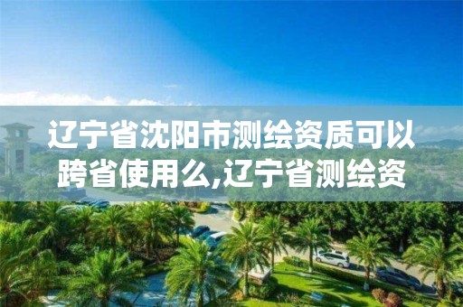 遼寧省沈陽市測繪資質可以跨省使用么,遼寧省測繪資質管理信息系統。