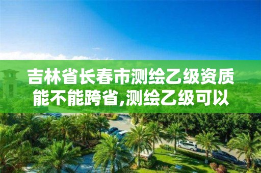 吉林省長春市測繪乙級資質能不能跨省,測繪乙級可以跨省嗎。