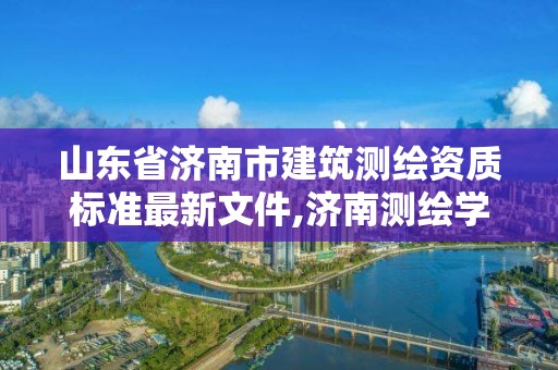 山東省濟南市建筑測繪資質標準最新文件,濟南測繪學校。