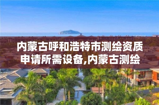 內蒙古呼和浩特市測繪資質申請所需設備,內蒙古測繪資質代辦。