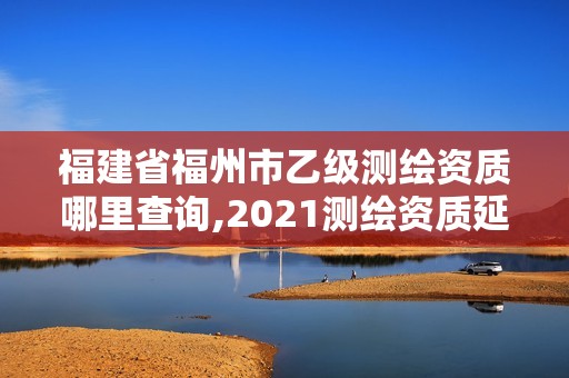 福建省福州市乙級測繪資質哪里查詢,2021測繪資質延期公告福建省。