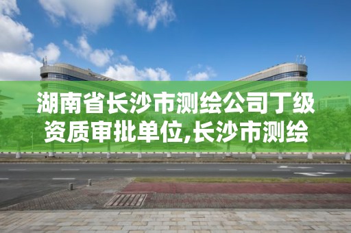 湖南省長沙市測繪公司丁級資質審批單位,長沙市測繪資質單位名單。