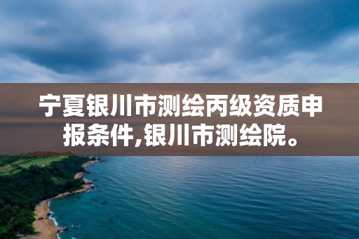 寧夏銀川市測(cè)繪丙級(jí)資質(zhì)申報(bào)條件,銀川市測(cè)繪院。