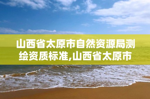 山西省太原市自然資源局測繪資質標準,山西省太原市自然資源局測繪資質標準公示。