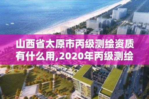 山西省太原市丙級測繪資質有什么用,2020年丙級測繪資質會取消嗎。