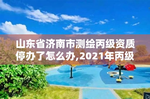 山東省濟南市測繪丙級資質停辦了怎么辦,2021年丙級測繪資質延期。