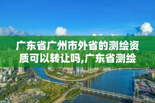 廣東省廣州市外省的測繪資質可以轉讓嗎,廣東省測繪資質單位名單。