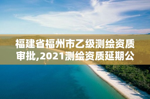 福建省福州市乙級測繪資質審批,2021測繪資質延期公告福建省。