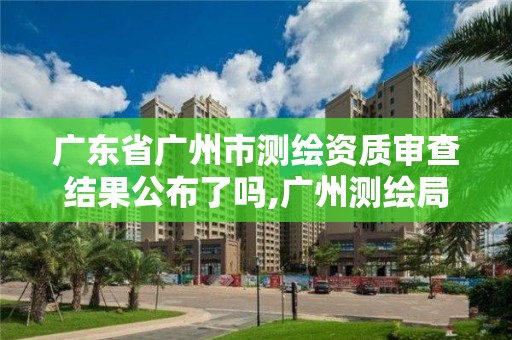 廣東省廣州市測繪資質審查結果公布了嗎,廣州測繪局官網。