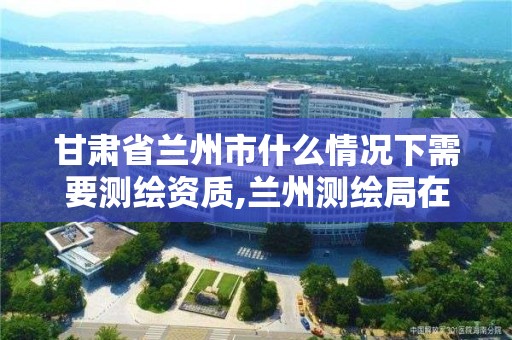 甘肅省蘭州市什么情況下需要測繪資質,蘭州測繪局在哪兒。