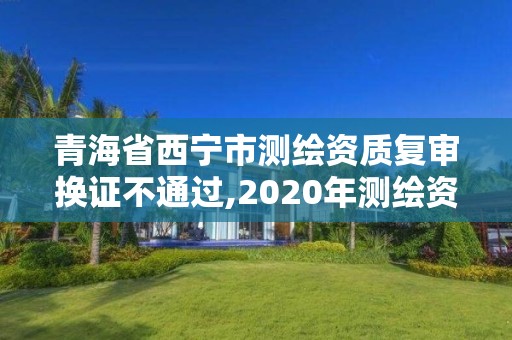 青海省西寧市測繪資質復審換證不通過,2020年測繪資質換證。