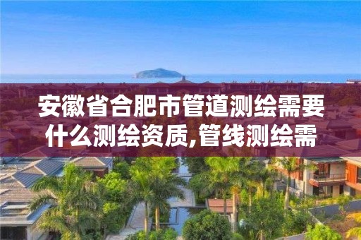 安徽省合肥市管道測繪需要什么測繪資質,管線測繪需要什么資質。