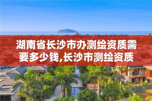 湖南省長(zhǎng)沙市辦測(cè)繪資質(zhì)需要多少錢,長(zhǎng)沙市測(cè)繪資質(zhì)單位名單。