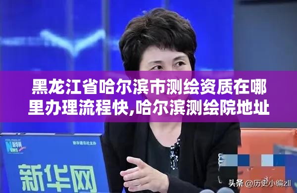 黑龍江省哈爾濱市測繪資質在哪里辦理流程快,哈爾濱測繪院地址。