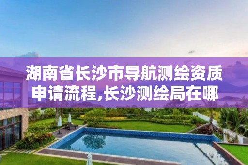 湖南省長沙市導航測繪資質申請流程,長沙測繪局在哪。