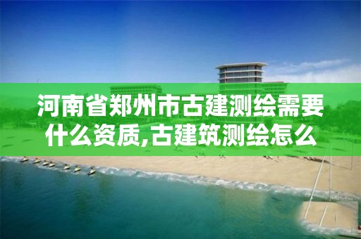 河南省鄭州市古建測繪需要什么資質,古建筑測繪怎么收取費用。