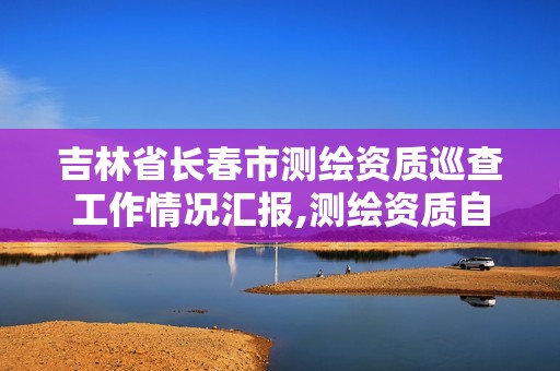 吉林省長(zhǎng)春市測(cè)繪資質(zhì)巡查工作情況匯報(bào),測(cè)繪資質(zhì)自查情況表如何填寫。