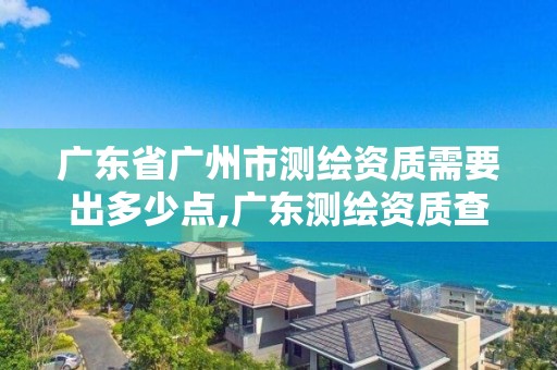 廣東省廣州市測繪資質需要出多少點,廣東測繪資質查詢。