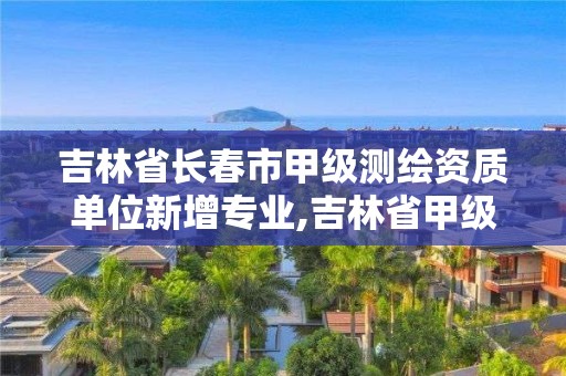 吉林省長春市甲級測繪資質單位新增專業,吉林省甲級測繪單位名單。