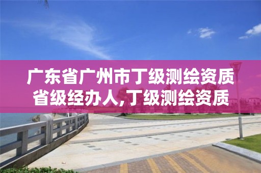 廣東省廣州市丁級測繪資質省級經辦人,丁級測繪資質人員要求。