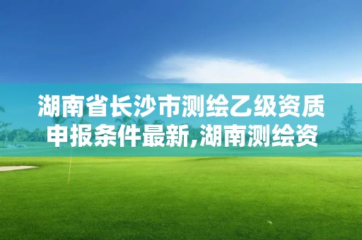 湖南省長沙市測繪乙級資質申報條件最新,湖南測繪資質管理。