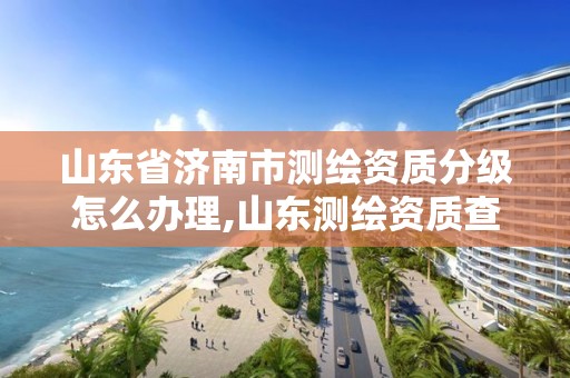 山東省濟南市測繪資質分級怎么辦理,山東測繪資質查詢。