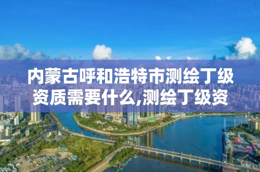 內蒙古呼和浩特市測繪丁級資質需要什么,測繪丁級資質條件。