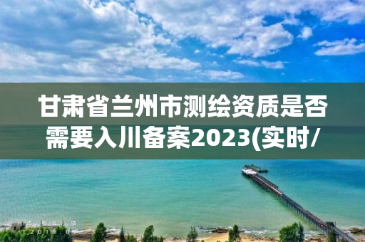 甘肅省蘭州市測繪資質是否需要入川備案2023(實時/更新中)