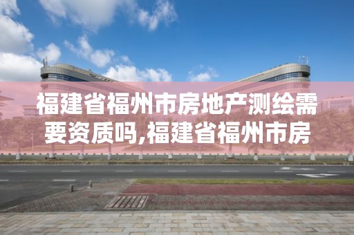 福建省福州市房地產測繪需要資質嗎,福建省福州市房地產測繪需要資質嗎現在。