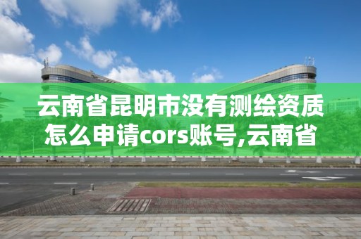 云南省昆明市沒有測繪資質怎么申請cors賬號,云南省測繪資質證書延期公告。