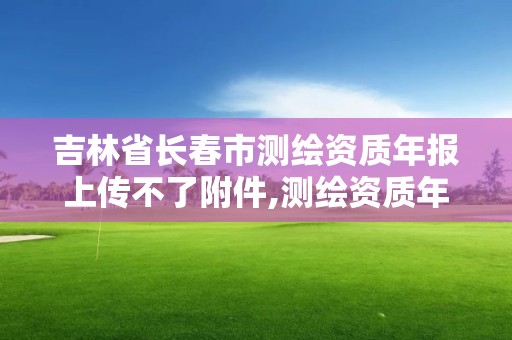 吉林省長春市測繪資質年報上傳不了附件,測繪資質年報上報說明怎么填。