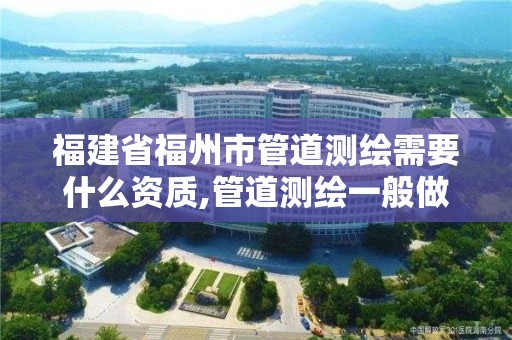 福建省福州市管道測(cè)繪需要什么資質(zhì),管道測(cè)繪一般做什么。