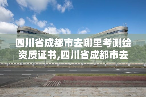 四川省成都市去哪里考測(cè)繪資質(zhì)證書,四川省成都市去哪里考測(cè)繪資質(zhì)證書呢。