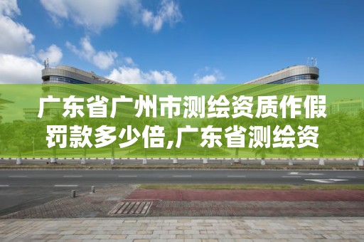 廣東省廣州市測繪資質作假罰款多少倍,廣東省測繪資質辦理流程。