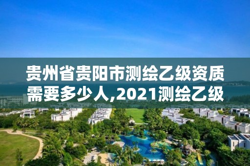 貴州省貴陽市測繪乙級資質需要多少人,2021測繪乙級資質要求。