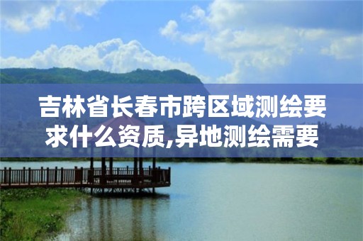 吉林省長春市跨區域測繪要求什么資質,異地測繪需要做跨區域經營備案嗎。