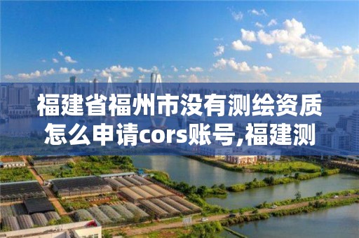 福建省福州市沒有測繪資質怎么申請cors賬號,福建測繪資質公司。