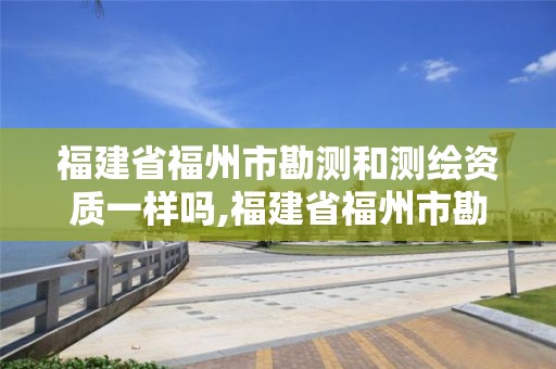 福建省福州市勘測和測繪資質一樣嗎,福建省福州市勘測和測繪資質一樣嗎現在。